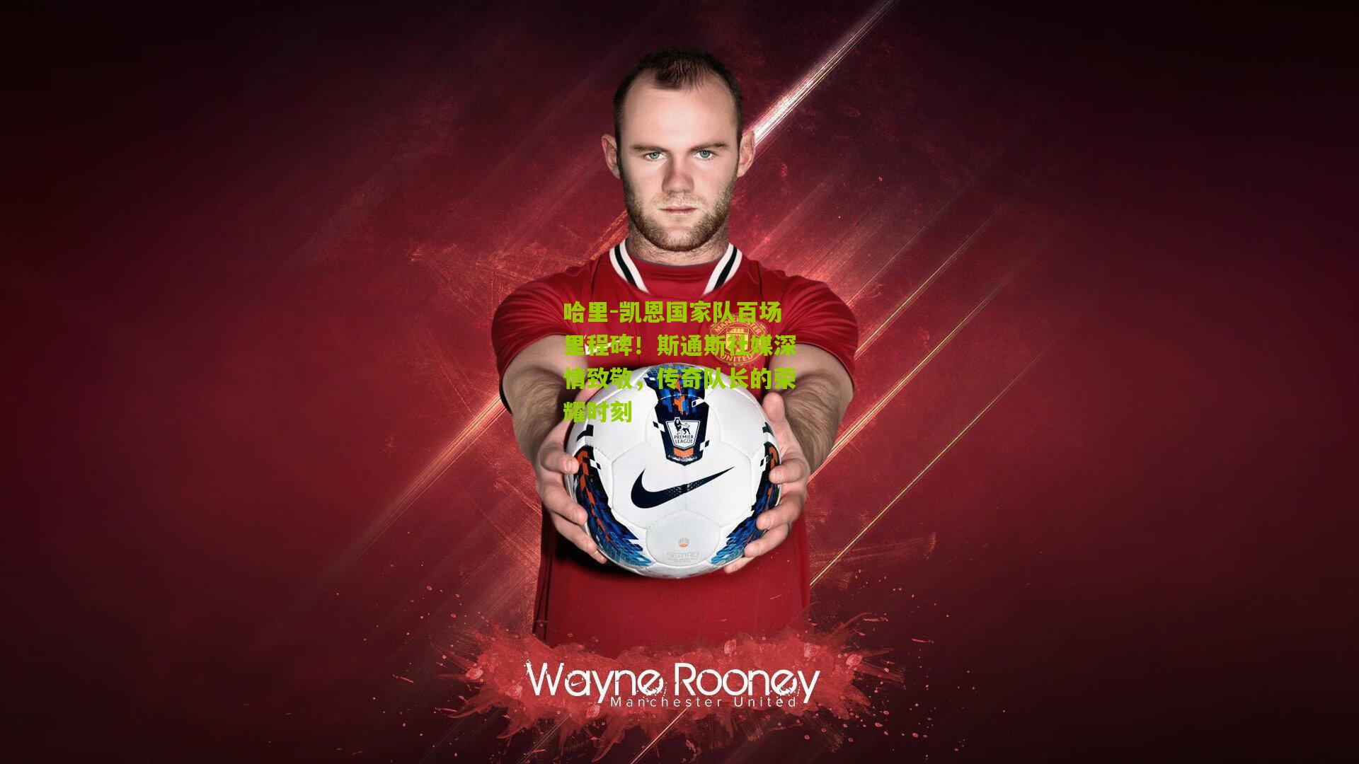 哈里-凯恩国家队百场里程碑！斯通斯社媒深情致敬，传奇队长的荣耀时刻