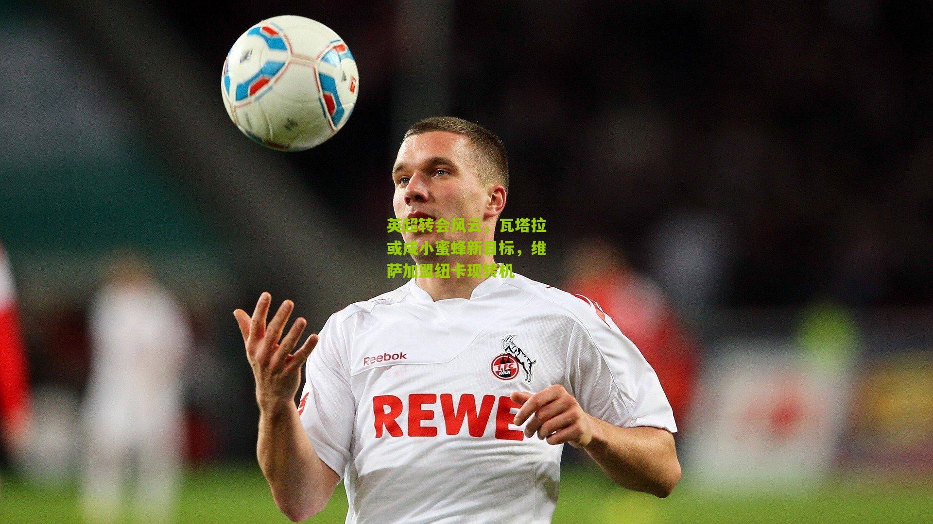 英超转会风云，瓦塔拉或成小蜜蜂新目标，维萨加盟纽卡现转机