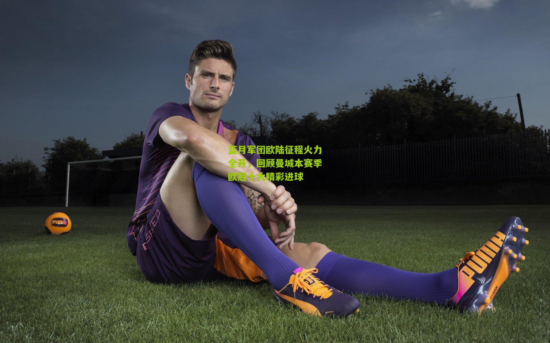 蓝月军团欧陆征程火力全开,回顾曼城本赛季欧冠十大精彩进球